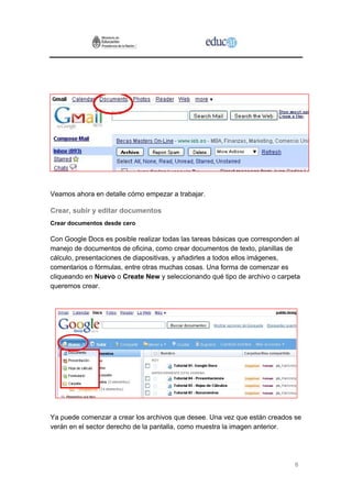 Veamos ahora en detalle cómo empezar a trabajar.

Crear, subir y editar documentos
Crear documentos desde cero

Con Google Docs es posible realizar todas las tareas básicas que corresponden al
manejo de documentos de oficina, como crear documentos de texto, planillas de
cálculo, presentaciones de diapositivas, y añadirles a todos ellos imágenes,
comentarios o fórmulas, entre otras muchas cosas. Una forma de comenzar es
cliqueando en Nuevo o Create New y seleccionando qué tipo de archivo o carpeta
queremos crear.




Ya puede comenzar a crear los archivos que desee. Una vez que están creados se
verán en el sector derecho de la pantalla, como muestra la imagen anterior.




                                                                              6
 