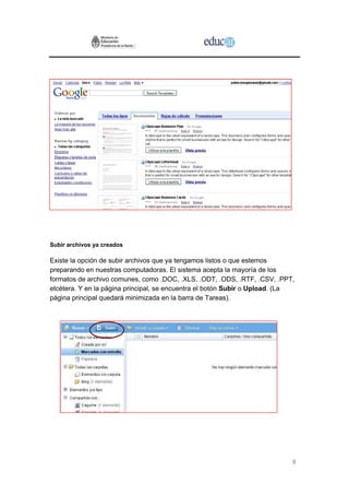 Subir archivos ya creados

Existe la opción de subir archivos que ya tengamos listos o que estemos
preparando en nuestras computadoras. El sistema acepta la mayoría de los
formatos de archivo comunes, como .DOC, .XLS, .ODT, .ODS, .RTF, .CSV, .PPT,
etcétera. Y en la página principal, se encuentra el botón Subir o Upload. (La
página principal quedará minimizada en la barra de Tareas).




                                                                            8
 
