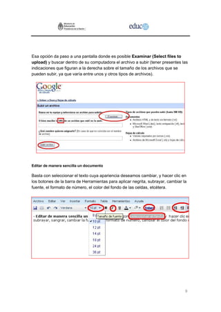 Esa opción da paso a una pantalla donde es posible Examinar (Select files to
upload) y buscar dentro de su computadora el archivo a subir (tener presentes las
indicaciones que figuran a la derecha sobre el tamaño de los archivos que se
pueden subir, ya que varía entre unos y otros tipos de archivos).




Editar de manera sencilla un documento

Basta con seleccionar el texto cuya apariencia deseamos cambiar, y hacer clic en
los botones de la barra de Herramientas para aplicar negrita, subrayar, cambiar la
fuente, el formato de número, el color del fondo de las celdas, etcétera.




                                                                                 9
 