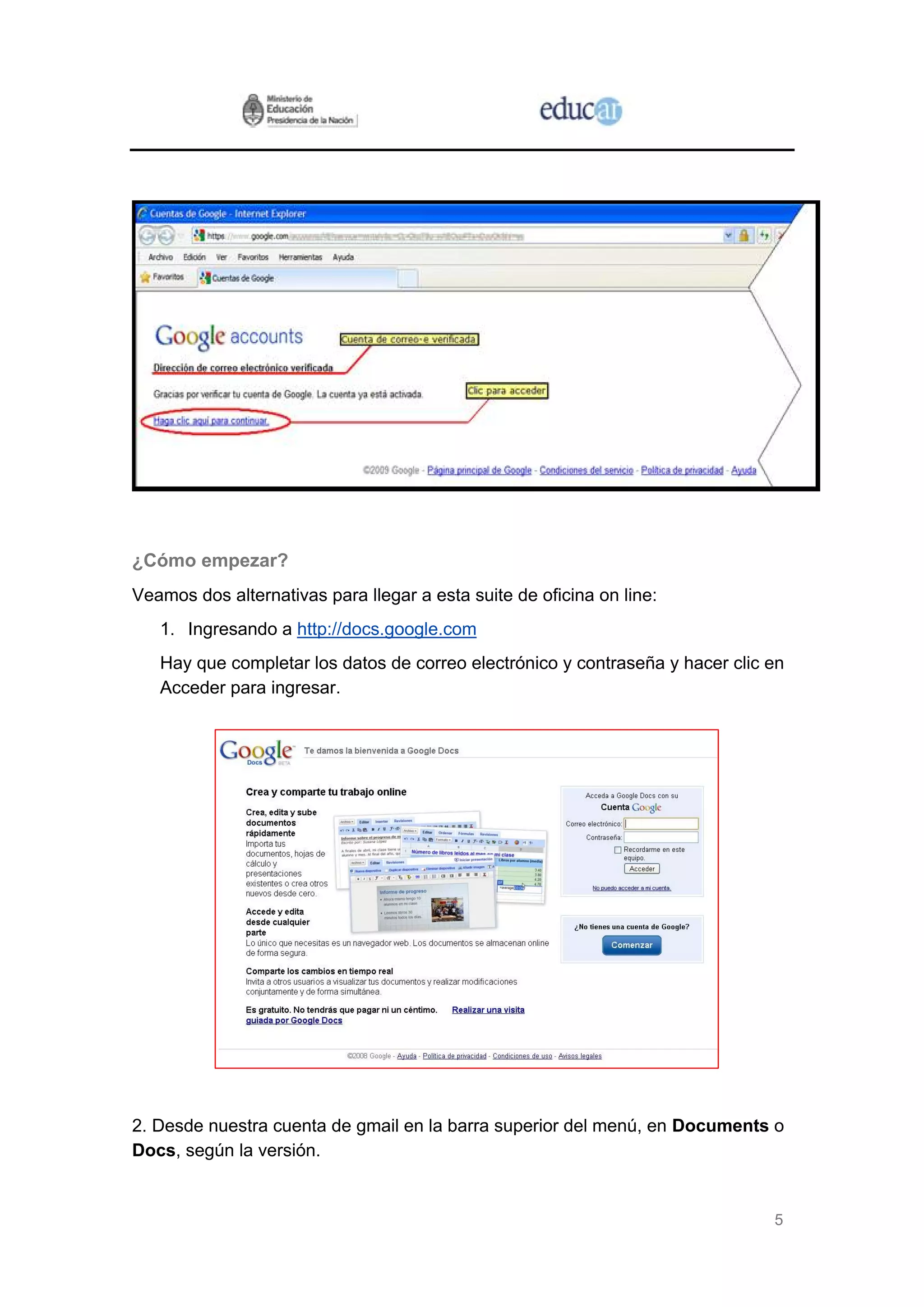 ¿Cómo empezar?
Veamos dos alternativas para llegar a esta suite de oficina on line:
   1. Ingresando a http://docs.google.com
   Hay que completar los datos de correo electrónico y contraseña y hacer clic en
   Acceder para ingresar.




2. Desde nuestra cuenta de gmail en la barra superior del menú, en Documents o
Docs, según la versión.


                                                                               5
 