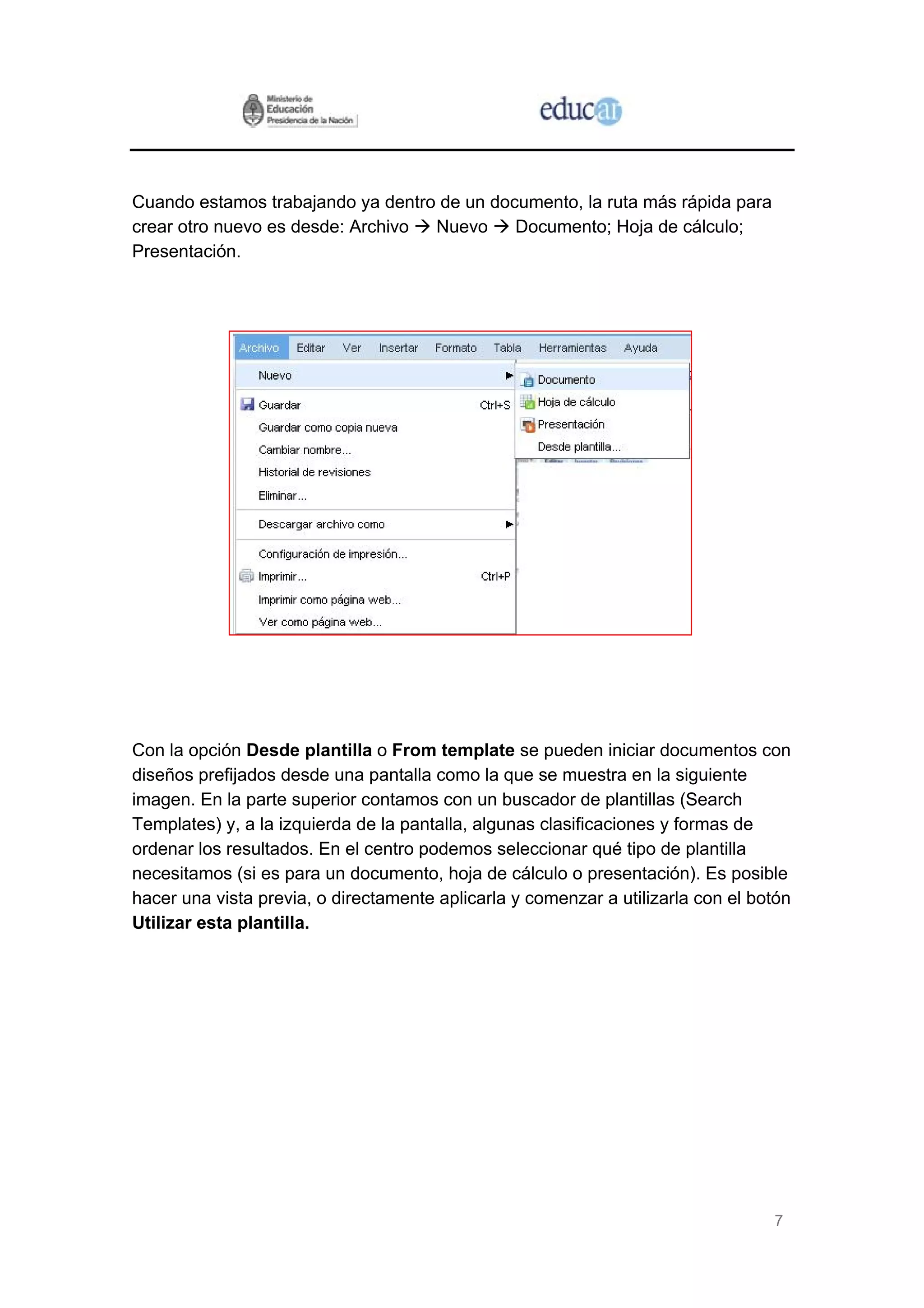 Cuando estamos trabajando ya dentro de un documento, la ruta más rápida para
crear otro nuevo es desde: Archivo Nuevo     Documento; Hoja de cálculo;
Presentación.




Con la opción Desde plantilla o From template se pueden iniciar documentos con
diseños prefijados desde una pantalla como la que se muestra en la siguiente
imagen. En la parte superior contamos con un buscador de plantillas (Search
Templates) y, a la izquierda de la pantalla, algunas clasificaciones y formas de
ordenar los resultados. En el centro podemos seleccionar qué tipo de plantilla
necesitamos (si es para un documento, hoja de cálculo o presentación). Es posible
hacer una vista previa, o directamente aplicarla y comenzar a utilizarla con el botón
Utilizar esta plantilla.




                                                                                  7
 