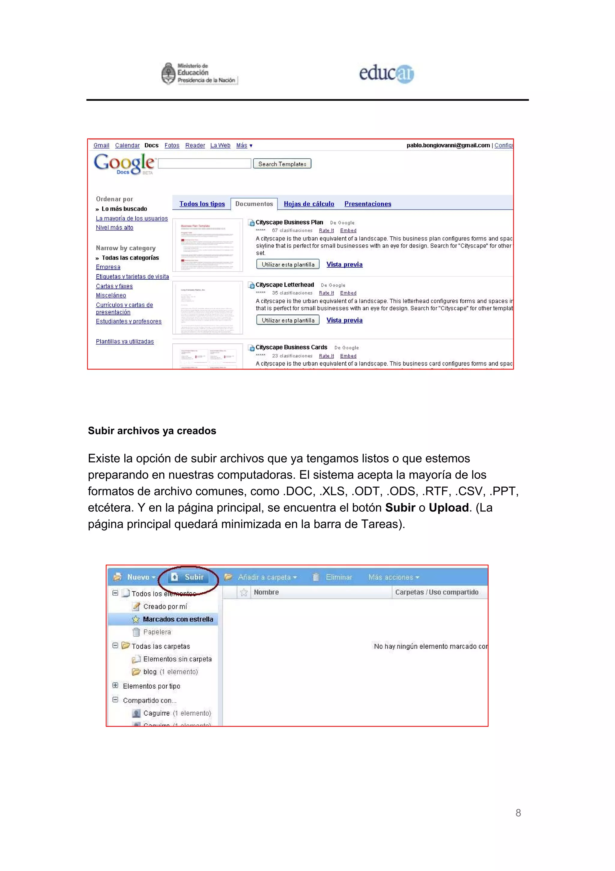 Subir archivos ya creados

Existe la opción de subir archivos que ya tengamos listos o que estemos
preparando en nuestras computadoras. El sistema acepta la mayoría de los
formatos de archivo comunes, como .DOC, .XLS, .ODT, .ODS, .RTF, .CSV, .PPT,
etcétera. Y en la página principal, se encuentra el botón Subir o Upload. (La
página principal quedará minimizada en la barra de Tareas).




                                                                            8
 