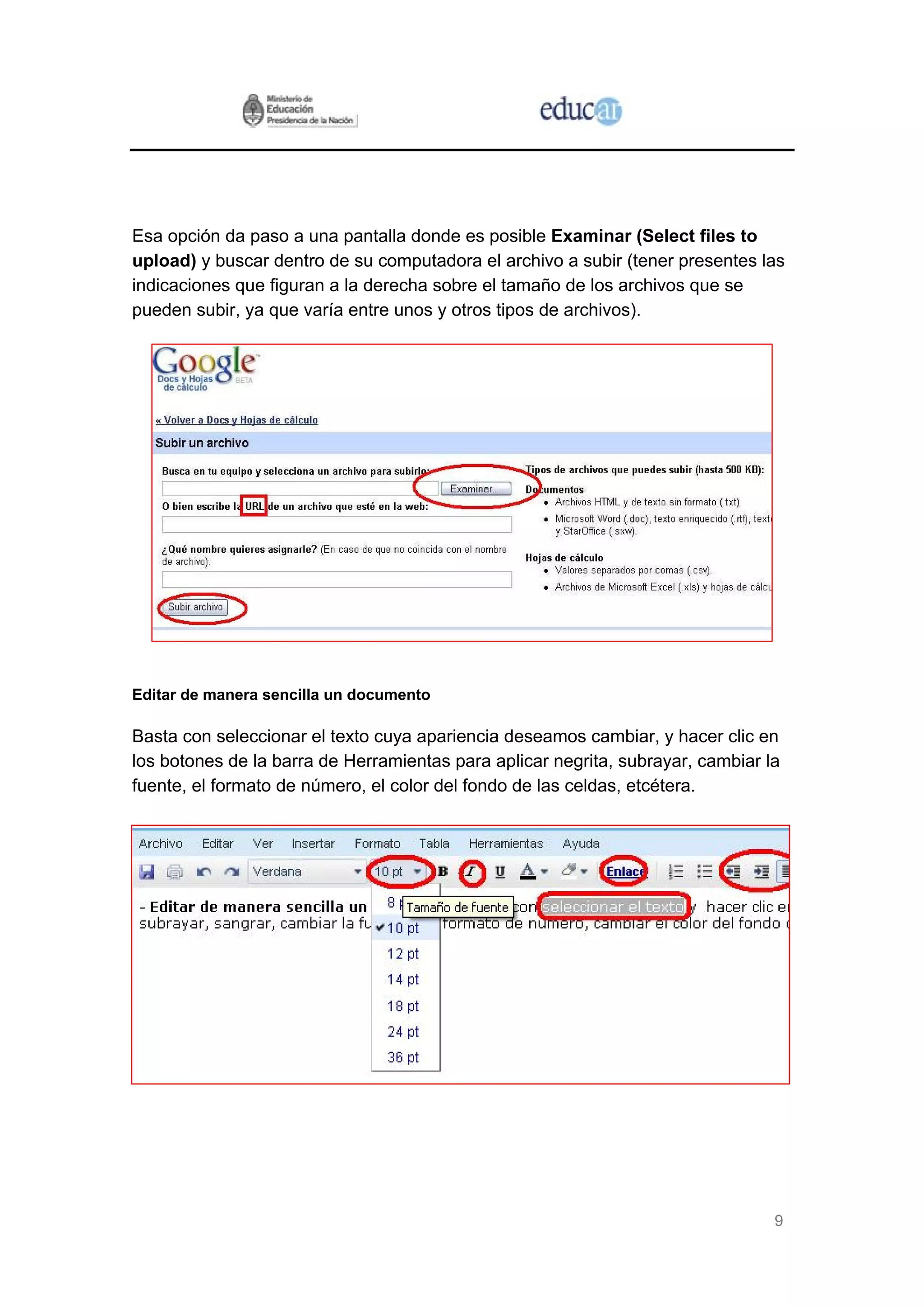 Esa opción da paso a una pantalla donde es posible Examinar (Select files to
upload) y buscar dentro de su computadora el archivo a subir (tener presentes las
indicaciones que figuran a la derecha sobre el tamaño de los archivos que se
pueden subir, ya que varía entre unos y otros tipos de archivos).




Editar de manera sencilla un documento

Basta con seleccionar el texto cuya apariencia deseamos cambiar, y hacer clic en
los botones de la barra de Herramientas para aplicar negrita, subrayar, cambiar la
fuente, el formato de número, el color del fondo de las celdas, etcétera.




                                                                                 9
 