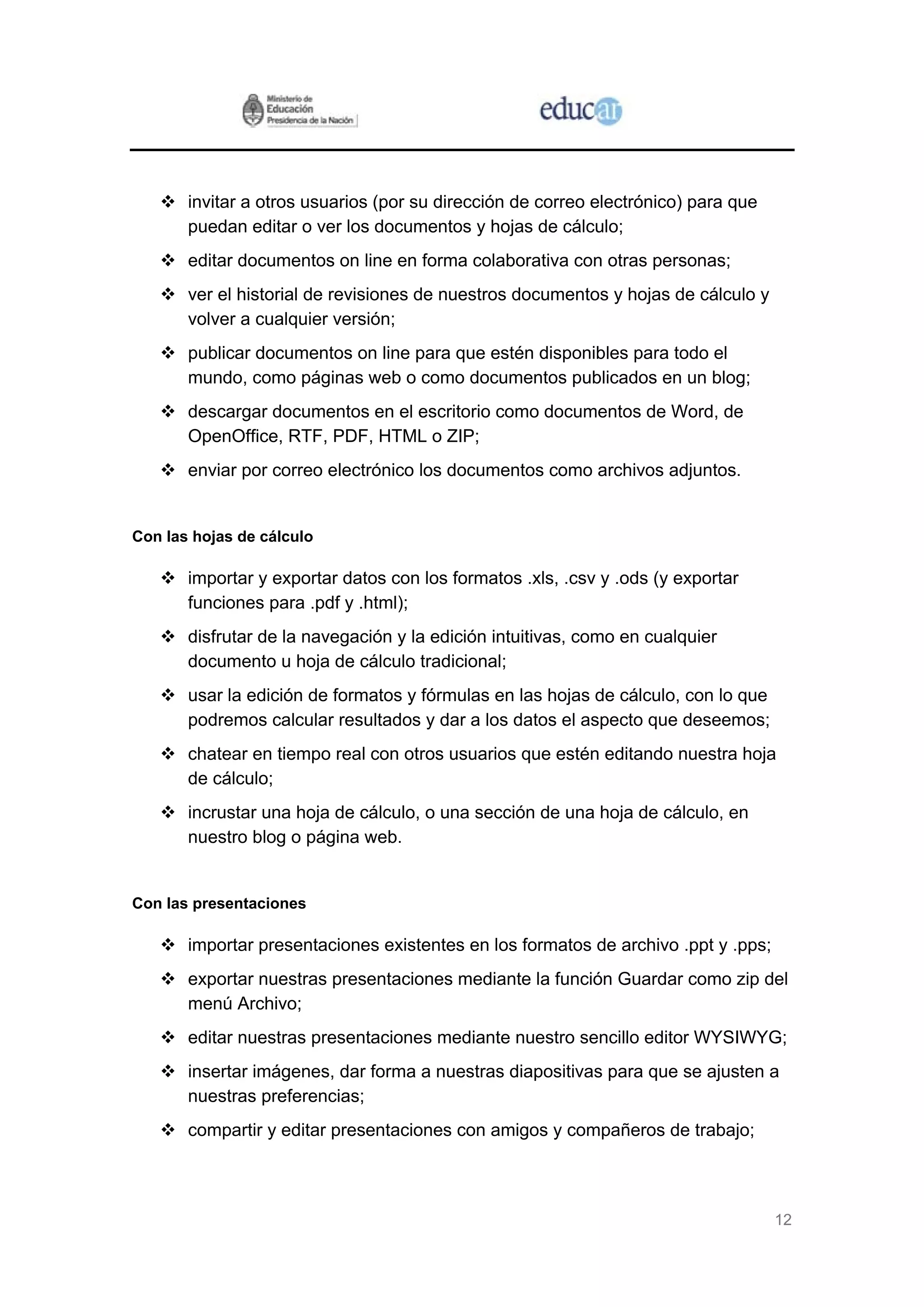 12
invitar a otros usuarios (por su dirección de correo electrónico) para que
puedan editar o ver los documentos y hojas de cálculo;
editar documentos on line en forma colaborativa con otras personas;
ver el historial de revisiones de nuestros documentos y hojas de cálculo y
volver a cualquier versión;
publicar documentos on line para que estén disponibles para todo el
mundo, como páginas web o como documentos publicados en un blog;
descargar documentos en el escritorio como documentos de Word, de
OpenOffice, RTF, PDF, HTML o ZIP;
enviar por correo electrónico los documentos como archivos adjuntos.
Con las hojas de cálculo
importar y exportar datos con los formatos .xls, .csv y .ods (y exportar
funciones para .pdf y .html);
disfrutar de la navegación y la edición intuitivas, como en cualquier
documento u hoja de cálculo tradicional;
usar la edición de formatos y fórmulas en las hojas de cálculo, con lo que
podremos calcular resultados y dar a los datos el aspecto que deseemos;
chatear en tiempo real con otros usuarios que estén editando nuestra hoja
de cálculo;
incrustar una hoja de cálculo, o una sección de una hoja de cálculo, en
nuestro blog o página web.
Con las presentaciones
importar presentaciones existentes en los formatos de archivo .ppt y .pps;
exportar nuestras presentaciones mediante la función Guardar como zip del
menú Archivo;
editar nuestras presentaciones mediante nuestro sencillo editor WYSIWYG;
insertar imágenes, dar forma a nuestras diapositivas para que se ajusten a
nuestras preferencias;
compartir y editar presentaciones con amigos y compañeros de trabajo;
 