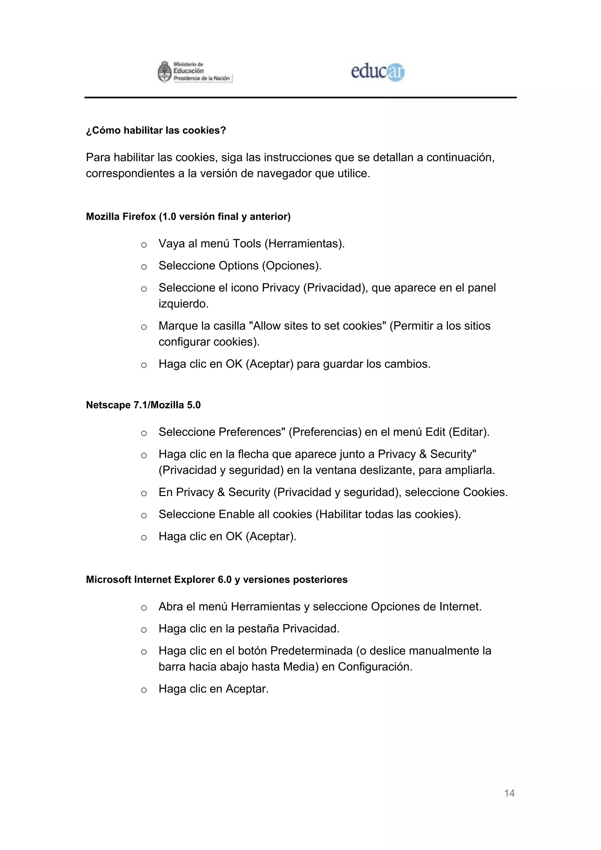14
¿Cómo habilitar las cookies?
Para habilitar las cookies, siga las instrucciones que se detallan a continuación,
correspondientes a la versión de navegador que utilice.
Mozilla Firefox (1.0 versión final y anterior)
o Vaya al menú Tools (Herramientas).
o Seleccione Options (Opciones).
o Seleccione el icono Privacy (Privacidad), que aparece en el panel
izquierdo.
o Marque la casilla "Allow sites to set cookies" (Permitir a los sitios
configurar cookies).
o Haga clic en OK (Aceptar) para guardar los cambios.
Netscape 7.1/Mozilla 5.0
o Seleccione Preferences" (Preferencias) en el menú Edit (Editar).
o Haga clic en la flecha que aparece junto a Privacy & Security"
(Privacidad y seguridad) en la ventana deslizante, para ampliarla.
o En Privacy & Security (Privacidad y seguridad), seleccione Cookies.
o Seleccione Enable all cookies (Habilitar todas las cookies).
o Haga clic en OK (Aceptar).
Microsoft Internet Explorer 6.0 y versiones posteriores
o Abra el menú Herramientas y seleccione Opciones de Internet.
o Haga clic en la pestaña Privacidad.
o Haga clic en el botón Predeterminada (o deslice manualmente la
barra hacia abajo hasta Media) en Configuración.
o Haga clic en Aceptar.
 