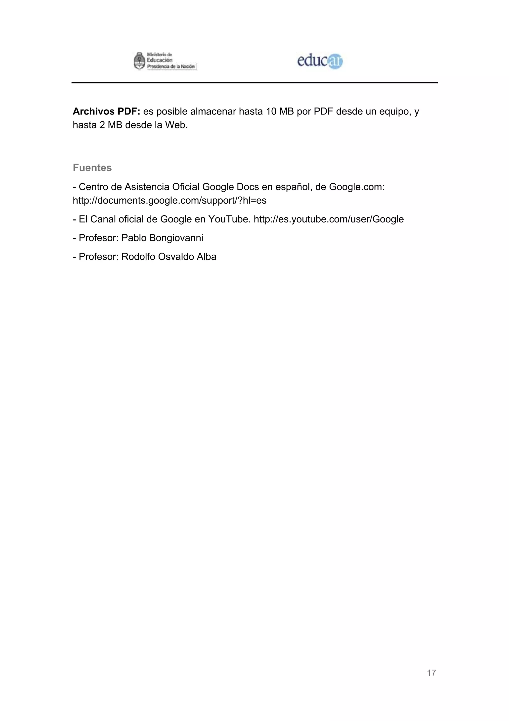 17
Archivos PDF: es posible almacenar hasta 10 MB por PDF desde un equipo, y
hasta 2 MB desde la Web.
Fuentes
- Centro de Asistencia Oficial Google Docs en español, de Google.com:
http://documents.google.com/support/?hl=es
- El Canal oficial de Google en YouTube. http://es.youtube.com/user/Google
- Profesor: Pablo Bongiovanni
- Profesor: Rodolfo Osvaldo Alba
 