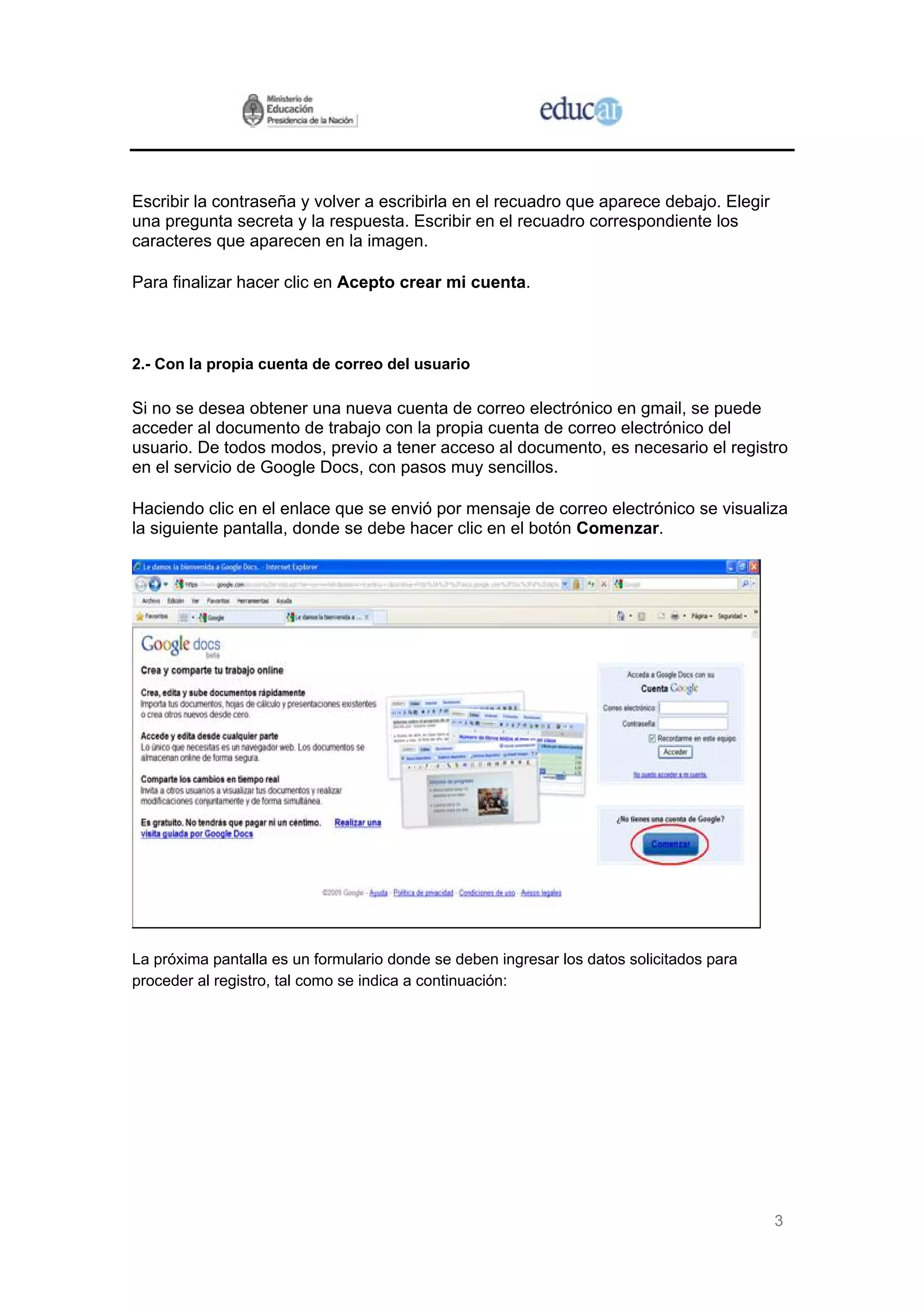 3
Escribir la contraseña y volver a escribirla en el recuadro que aparece debajo. Elegir
una pregunta secreta y la respuesta. Escribir en el recuadro correspondiente los
caracteres que aparecen en la imagen.
Para finalizar hacer clic en Acepto crear mi cuenta.
2.- Con la propia cuenta de correo del usuario
Si no se desea obtener una nueva cuenta de correo electrónico en gmail, se puede
acceder al documento de trabajo con la propia cuenta de correo electrónico del
usuario. De todos modos, previo a tener acceso al documento, es necesario el registro
en el servicio de Google Docs, con pasos muy sencillos.
Haciendo clic en el enlace que se envió por mensaje de correo electrónico se visualiza
la siguiente pantalla, donde se debe hacer clic en el botón Comenzar.
La próxima pantalla es un formulario donde se deben ingresar los datos solicitados para
proceder al registro, tal como se indica a continuación:
 