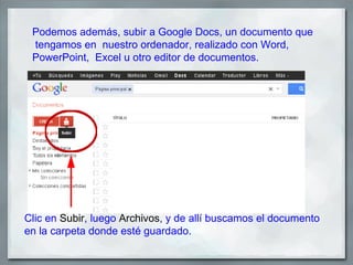 Podemos además, subir a Google Docs, un documento que
 tengamos en nuestro ordenador, realizado con Word,
 PowerPoint, Excel u otro editor de documentos.




Clic en Subir, luego Archivos, y de allí buscamos el documento
en la carpeta donde esté guardado.
 