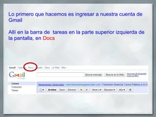 Lo primero que hacemos es ingresar a nuestra cuenta de
Gmail

Allí en la barra de tareas en la parte superior izquierda de
la pantalla, en Docs
 