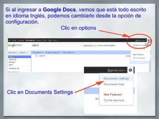 Si al ingresar a Google Docs, vemos que está todo escrito
en idioma Inglés, podemos cambiarlo desde la opción de
configuración.
                       Clic en options




Clic en Documents Settings
 