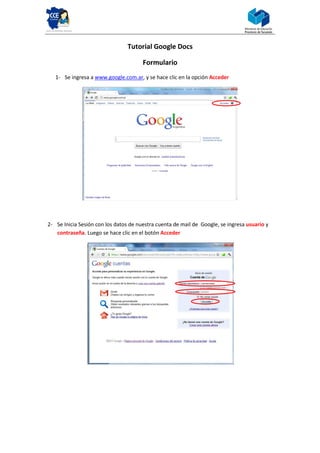Tutorial Google Docs

                                       Formulario
   1- Se ingresa a www.google.com.ar, y se hace clic en la opción Acceder




2- Se Inicia Sesión con los datos de nuestra cuenta de mail de Google, se ingresa usuario y
   contraseña. Luego se hace clic en el botón Acceder
 