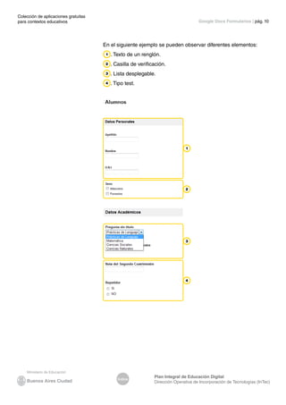 Colección de aplicaciones gratuitas
para contextos educativos	
Índice
Plan Integral de Educación Digital
Dirección Operativa de Incorporación de Tecnologías (InTec)
	
	
Google Docs Formularios | pág. 10
En el siguiente ejemplo se pueden observar diferentes elementos:
. Texto de un renglón.
. Casilla de verificación.
. Lista desplegable.
. Tipo test.
 