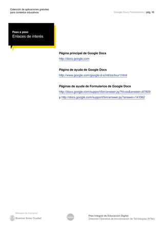 Colección de aplicaciones gratuitas
para contextos educativos	
Índice
Plan Integral de Educación Digital
Dirección Operativa de Incorporación de Tecnologías (InTec)
	
	
Google Docs Formularios | pág. 16
Paso a paso
Enlaces de interés
Página principal de Google Docs
http://docs.google.com
Página de ayuda de Google Docs
http://www.google.com/google-d-s/intl/es/tour1.html
Páginas de ayuda de Formularios de Google Docs
http://docs.google.com/support/bin/answer.py?hl=es&answer=87809
y http://docs.google.com/support/bin/answer.py?answer=141062
 