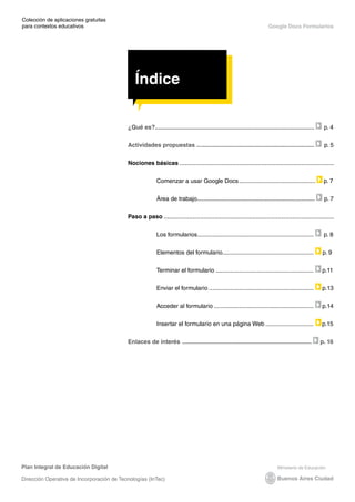 Índice
Plan Integral de Educación Digital
Dirección Operativa de Incorporación de Tecnologías (InTec)
Colección de aplicaciones gratuitas
para contextos educativos	
	
	
Google Docs Formularios
Índice
¿Qué es?................................................................................................ p. 4
Actividades propuestas ....................................................................... p. 5
Nociones básicas
Comenzar a usar Google Docs............................................... p. 7
Área de trabajo....................................................................... p. 7
Paso a paso
Los formularios.
...................................................................... p. 8
Elementos del formulario.
....................................................... p. 9
Terminar el formulario............................................................ p.11
Enviar el formulario................................................................ p.13
Acceder al formulario............................................................. p.14
Insertar el formulario en una página Web.............................. p.15
Enlaces de interés .............................................................................. p. 16
Índice
 