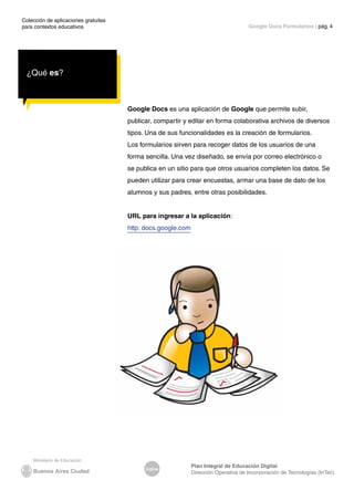 Colección de aplicaciones gratuitas
para contextos educativos	
Índice
Plan Integral de Educación Digital
Dirección Operativa de Incorporación de Tecnologías (InTec)
	
	
Google Docs Formularios | pág. 4
¿Qué es?
Google Docs es una aplicación de Google que permite subir,
publicar, compartir y editar en forma colaborativa archivos de diversos
tipos. Una de sus funcionalidades es la creación de formularios.
Los formularios sirven para recoger datos de los usuarios de una
forma sencilla. Una vez diseñado, se envía por correo electrónico o
se publica en un sitio para que otros usuarios completen los datos. Se
pueden utilizar para crear encuestas, armar una base de dato de los
alumnos y sus padres, entre otras posibilidades.
URL para ingresar a la aplicación:
http: docs.google.com
 