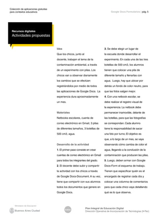 Colección de aplicaciones gratuitas
para contextos educativos	
Índice
Plan Integral de Educación Digital
Dirección Operativa de Incorporación de Tecnologías (InTec)
	
	
Google Docs Formularios | pág. 5
Recursos digitales
Actividades propuestas
Idea
Que los chicos, junto al
docente, trabajen el tema de la
contaminación ambiental, a través
de un experimento con pilas. Los
chicos van a observar diariamente
los cambios que se efectúen
registrándolos por medio de todos
las aplicaciones de Google Docs. La
experiencia dura aproximadamente
un mes.
Materiales
Netbooks escolares, cuenta de
correo electrónico en Gmail, 3 pilas
de diferentes tamaños, 3 botellas de
500 cm3, agua.
Desarrollo de la actividad
1. El primer paso consiste en crear
cuentas de correo electrónico en Gmail
para todos los integrantes del grado.
2. El docente debe subir y compartir
la actividad con los chicos a través
de Google Docs-Document. A su vez,
tiene que compartir con sus alumnos
todos los documentos que genere en
Google Docs.
3. Se debe elegir un lugar de
la escuela donde desarrollar el
experimento. En cada una de las tres
botellas de 500 cm3, los alumnos
tienen que colocar una pila de
diferente tamaño y llenarlas con
agua. Luego, hay que ubicar por
detrás un fondo de color neutro, para
que las fotos salgan mejor.
4. Con una netbook escolar, se
debe realizar el registro visual de
la experiencia. La netbook debe
permanecer inamovible, delante de
las botellas, para que las fotografías
se correspondan. Cada alumno
tiene la responsabilidad de sacar
una foto por turno. El objetivo es
que, a lo largo de un mes, se vaya
observando cómo cambia de color el
agua, llegando a la conclusión de la
contaminación que producen las pilas.
5. Luego, deben armar con Google
Docs-Form el esquema de trabajo.
Tienen que especificar quién es el
encargado de registrar cada día y
colocar una columna de comentarios
para que cada chico vaya detallando
qué es lo que observa.
 