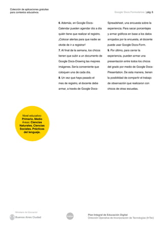 Colección de aplicaciones gratuitas
para contextos educativos	
Índice
Plan Integral de Educación Digital
Dirección Operativa de Incorporación de Tecnologías (InTec)
	
	
Google Docs Formularios | pág. 6
6. Además, en Google Docs-
Calendar pueden agendar día a día
quién tiene que realizar el registro.
¡Colocar alertas para que nadie se
olvide de ir a registrar!
7. Al final de la semana, los chicos
tienen que subir a un documento de
Google Docs-Drawing las mejores
imágenes. Sería conveniente que
coloquen una de cada día.
8. Un vez que haya pasado el
mes de registro, el docente debe
armar, a través de Google Docs-
Spreadsheet, una encuesta sobre la
experiencia. Para sacar porcentajes
y armar gráficos en base a los datos
arrojados por la encuesta, el docente
puede usar Google Docs-Form.
9. Por último, para cerrar la
experiencia, pueden armar una
presentación entre todos los chicos
del grado por medio de Google Docs-
Presentation. De esta manera, tienen
la posibilidad de compartir el trabajo
de observación que realizaron con
chicos de otras escuelas.
Nivel educativo:
Primario. Medio
Áreas: Ciencias
Naturales. Ciencias
Sociales. Prácticas
del lenguaje.
 