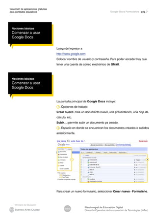 Colección de aplicaciones gratuitas
para contextos educativos	
Índice
Plan Integral de Educación Digital
Dirección Operativa de Incorporación de Tecnologías (InTec)
	
	
Google Docs Formularios | pág. 7
Nociones básicas
Comenzar a usar
Google Docs
Luego de ingresar a
http://docs.google.com
Colocar nombre de usuario y contraseña. Para poder acceder hay que
tener una cuenta de correo electrónico de GMail.
Nociones básicas
Comenzar a usar
Google Docs
La pantalla principal de Google Docs incluye:
. Opciones de trabajo:
Crear nuevo: crea un documento nuevo, una presentación, una hoja de
cálculo, etc.
Subir…: permite subir un documento ya creado.
. Espacio en donde se encuentran los documentos creados o subidos
anteriormente.
Para crear un nuevo formulario, seleccionar Crear nuevo - Formulario.
 