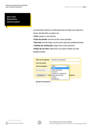 Colección de aplicaciones gratuitas
para contextos educativos	
Índice
Plan Integral de Educación Digital
Dirección Operativa de Incorporación de Tecnologías (InTec)
	
	
Google Docs Formularios | pág. 9
paso a paso
Elementos
del formulario
Los elementos definen los diferentes tipos de datos que soporta el
campo del elemento y pueden ser:
• Texto: posee un solo párrafo.
• Texto de párrafo: permite escribir varios párrafos.
• Tipo test: permite elegir una de varias opciones predeterminadas.
• Casillas de verificación: elegir entre varias opciones.
• Elegir de una lista: seleccionar una opción desde una lista
predeterminada.
 