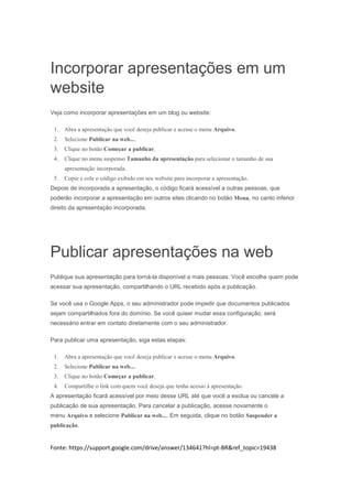 Incorporar apresentações em um
website
Veja como incorporar apresentações em um blog ou website:
1.

Abra a apresentação que você deseja publicar e acesse o menu Arquivo.

2.

Selecione Publicar na web....

3.

Clique no botão Começar a publicar.

4.

Clique no menu suspenso Tamanho da apresentação para selecionar o tamanho de sua
apresentação incorporada.

5.

Copie e cole o código exibido em seu website para incorporar a apresentação.

Depois de incorporada a apresentação, o código ficará acessível a outras pessoas, que
poderão incorporar a apresentação em outros sites clicando no botão Menu, no canto inferior
direito da apresentação incorporada.

Publicar apresentações na web
Publique sua apresentação para torná-la disponível a mais pessoas. Você escolhe quem pode
acessar sua apresentação, compartilhando o URL recebido após a publicação.
Se você usa o Google Apps, o seu administrador pode impedir que documentos publicados
sejam compartilhados fora do domínio. Se você quiser mudar essa configuração, será
necessário entrar em contato diretamente com o seu administrador.
Para publicar uma apresentação, siga estas etapas:
1.

Abra a apresentação que você deseja publicar e acesse o menu Arquivo.

2.

Selecione Publicar na web....

3.

Clique no botão Começar a publicar.

4.

Compartilhe o link com quem você deseja que tenha acesso à apresentação.

A apresentação ficará acessível por meio desse URL até que você a exclua ou cancele a
publicação de sua apresentação. Para cancelar a publicação, acesse novamente o
menu Arquivo e selecione Publicar na web.... Em seguida, clique no botão Suspender a
publicação.

Fonte: https://support.google.com/drive/answer/134641?hl=pt-BR&ref_topic=19438

 
