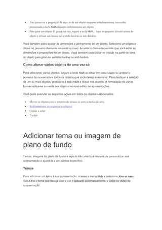 Para preservar a proporção de aspecto de um objeto enquanto o redimensiona, mantenha
pressionada a tecla Shiftenquanto redimensiona um objeto.
Para girar um objeto 15 graus por vez, segure a tecla Shift, clique no pequeno círculo acima do
objeto e arraste seu mouse no sentido horário ou anti-horário.
Você também pode ajustar as dimensões e alinhamento de um objeto. Selecione um objeto e
clique no pequeno diamante amarelo no meio. Arrastar o diamante permite que você edite as
dimensões e proporções de um objeto. Você também pode clicar no círculo na parte de cima
do objeto para girar em sentido horário ou anti-horário.

Como alterar vários objetos de uma vez só
Para selecionar vários objetos, segure a tecla Shift ao clicar em cada objeto ou arraste o
ponteiro do mouse sobre todos os objetos que você deseja selecionar. Para desfazer a seleção
de um ou mais objetos, pressione a tecla Shift e clique nos objetos. A formatação de várias
formas aplica-se somente aos objetos no novo editor de apresentações.
Você pode executar as seguintes ações em todos os objetos selecionados:
Mover os objetos com o ponteiro do mouse ou com as teclas de seta
Redimensionar ou organizar os objetos
Copiar e colar
Excluir

Adicionar tema ou imagem de
plano de fundo
Temas, imagens de plano de fundo e layouts são uma boa maneira de personalizar sua
apresentação e ajustá-la a um público específico.

Temas
Para adicionar um tema à sua apresentação, acesse o menu Slide e selecione Alterar tema.
Selecione o tema que deseja usar e ele é aplicado automaticamente a todos os slides da
apresentação.

 