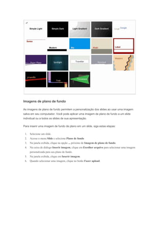 Imagens de plano de fundo
As imagens de plano de fundo permitem a personalização dos slides ao usar uma imagem
salva em seu computador. Você pode aplicar uma imagem de plano de fundo a um slide
individual ou a todos os slides de sua apresentação.
Para inserir uma imagem de fundo de plano em um slide, siga estas etapas:
1.

Selecione um slide.

2.

Acesse o menu Slide e selecione Plano de fundo

3.

Na janela exibida, clique na opção ... próximo de Imagem de plano de fundo.

4.

Na caixa de diálogo Inserir imagem, clique em Escolher arquivo para selecionar uma imagem
personalizada para seu plano de fundo.

5.

Na janela exibida, clique em Inserir imagem.

6.

Quando selecionar uma imagem, clique no botão Fazer upload.

 