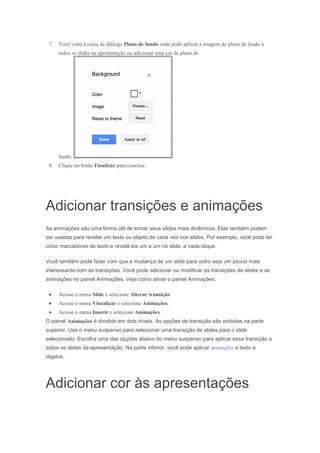 7.

Você volta à caixa de diálogo Plano de fundo onde pode aplicar a imagem de plano de fundo a
todos os slides na apresentação ou adicionar uma cor de plano de

fundo.
8.

Clique no botão Finalizar para concluir.

Adicionar transições e animações
As animações são uma forma útil de tornar seus slides mais dinâmicos. Elas também podem
ser usadas para revelar um texto ou objeto de cada vez nos slides. Por exemplo, você pode ter
cinco marcadores de texto e revelá-los um a um no slide, a cada clique.
Você também pode fazer com que a mudança de um slide para outro seja um pouco mais
interessante com as transições. Você pode adicionar ou modificar as transições de slides e as
animações no painel Animações. Veja como ativar o painel Animações:
Acesse o menu Slide e selecione Alterar transição.
Acesse o menu Visualizar e selecione Animações.
Acesse o menu Inserir e selecione Animações.
O painel Animações é dividido em dois níveis. As opções de transição são exibidas na parte
superior. Use o menu suspenso para selecionar uma transição de slides para o slide
selecionado. Escolha uma das opções abaixo do menu suspenso para aplicar essa transição a
todos os slides da apresentação. Na parte inferior, você pode aplicar animações a texto e
objetos.

Adicionar cor às apresentações

 