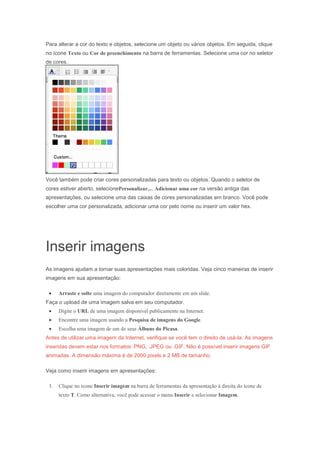 Para alterar a cor do texto e objetos, selecione um objeto ou vários objetos. Em seguida, clique
no ícone Texto ou Cor de preenchimento na barra de ferramentas. Selecione uma cor no seletor
de cores.

Você também pode criar cores personalizadas para texto ou objetos. Quando o seletor de
cores estiver aberto, selecionePersonalizar..., Adicionar uma cor na versão antiga das
apresentações, ou selecione uma das caixas de cores personalizadas em branco. Você pode
escolher uma cor personalizada, adicionar uma cor pelo nome ou inserir um valor hex.

Inserir imagens
As imagens ajudam a tornar suas apresentações mais coloridas. Veja cinco maneiras de inserir
imagens em sua apresentação:
Arraste e solte uma imagem do computador diretamente em um slide.
Faça o upload de uma imagem salva em seu computador.
Digite o URL de uma imagem disponível publicamente na Internet.
Encontre uma imagem usando a Pesquisa de imagens do Google.
Escolha uma imagem de um de seus Álbuns do Picasa.
Antes de utilizar uma imagem da Internet, verifique se você tem o direito de usá-la. As imagens
inseridas devem estar nos formatos .PNG, .JPEG ou .GIF. Não é possível inserir imagens GIF
animadas. A dimensão máxima é de 2000 pixels e 2 MB de tamanho.
Veja como inserir imagens em apresentações:
1.

Clique no ícone Inserir imagem na barra de ferramentas da apresentação à direita do ícone de
texto T. Como alternativa, você pode acessar o menu Inserir e selecionar Imagem.

 