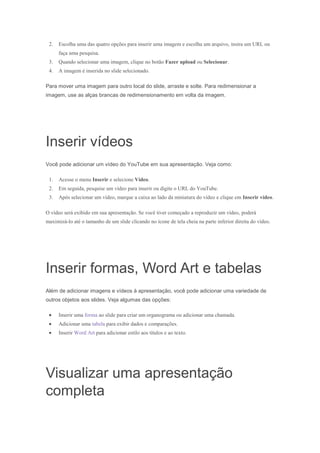 2.

Escolha uma das quatro opções para inserir uma imagem e escolha um arquivo, insira um URL ou
faça uma pesquisa.

3.

Quando selecionar uma imagem, clique no botão Fazer upload ou Selecionar.

4.

A imagem é inserida no slide selecionado.

Para mover uma imagem para outro local do slide, arraste e solte. Para redimensionar a
imagem, use as alças brancas de redimensionamento em volta da imagem.

Inserir vídeos
Você pode adicionar um vídeo do YouTube em sua apresentação. Veja como:
1.

Acesse o menu Inserir e selecione Vídeo.

2.

Em seguida, pesquise um vídeo para inserir ou digite o URL do YouTube.

3.

Após selecionar um vídeo, marque a caixa ao lado da miniatura do vídeo e clique em Inserir vídeo.

O vídeo será exibido em sua apresentação. Se você tiver começado a reproduzir um vídeo, poderá
maximizá-lo até o tamanho de um slide clicando no ícone de tela cheia na parte inferior direita do vídeo.

Inserir formas, Word Art e tabelas
Além de adicionar imagens e vídeos à apresentação, você pode adicionar uma variedade de
outros objetos aos slides. Veja algumas das opções:
Inserir uma forma ao slide para criar um organograma ou adicionar uma chamada.
Adicionar uma tabela para exibir dados e comparações.
Inserir Word Art para adicionar estilo aos títulos e ao texto.

Visualizar uma apresentação
completa

 