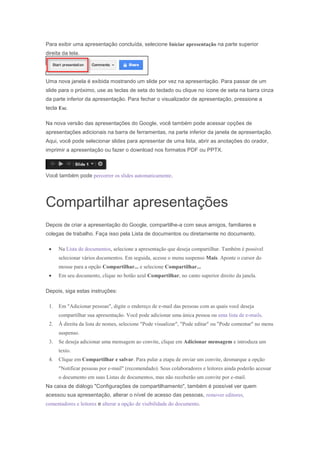 Para exibir uma apresentação concluída, selecione Iniciar apresentação na parte superior
direita da tela.

Uma nova janela é exibida mostrando um slide por vez na apresentação. Para passar de um
slide para o próximo, use as teclas de seta do teclado ou clique no ícone de seta na barra cinza
da parte inferior da apresentação. Para fechar o visualizador de apresentação, pressione a
tecla Esc.
Na nova versão das apresentações do Google, você também pode acessar opções de
apresentações adicionais na barra de ferramentas, na parte inferior da janela de apresentação.
Aqui, você pode selecionar slides para apresentar de uma lista, abrir as anotações do orador,
imprimir a apresentação ou fazer o download nos formatos PDF ou PPTX.

Você também pode percorrer os slides automaticamente.

Compartilhar apresentações
Depois de criar a apresentação do Google, compartilhe-a com seus amigos, familiares e
colegas de trabalho. Faça isso pela Lista de documentos ou diretamente no documento.
Na Lista de documentos, selecione a apresentação que deseja compartilhar. Também é possível
selecionar vários documentos. Em seguida, acesse o menu suspenso Mais. Aponte o cursor do
mouse para a opção Compartilhar... e selecione Compartilhar...
Em seu documento, clique no botão azul Compartilhar, no canto superior direito da janela.
Depois, siga estas instruções:
1.

Em "Adicionar pessoas", digite o endereço de e-mail das pessoas com as quais você deseja
compartilhar sua apresentação. Você pode adicionar uma única pessoa ou uma lista de e-mails.

2.

À direita da lista de nomes, selecione "Pode visualizar", "Pode editar" ou "Pode comentar" no menu
suspenso.

3.

Se deseja adicionar uma mensagem ao convite, clique em Adicionar mensagem e introduza um
texto.

4.

Clique em Compartilhar e salvar. Para pular a etapa de enviar um convite, desmarque a opção
"Notificar pessoas por e-mail" (recomendado). Seus colaboradores e leitores ainda poderão acessar
o documento em suas Listas de documentos, mas não receberão um convite por e-mail.

Na caixa de diálogo "Configurações de compartilhamento", também é possível ver quem
acessou sua apresentação, alterar o nível de acesso das pessoas, remover editores,
comentadores e leitores e alterar a opção de visibilidade do documento.

 