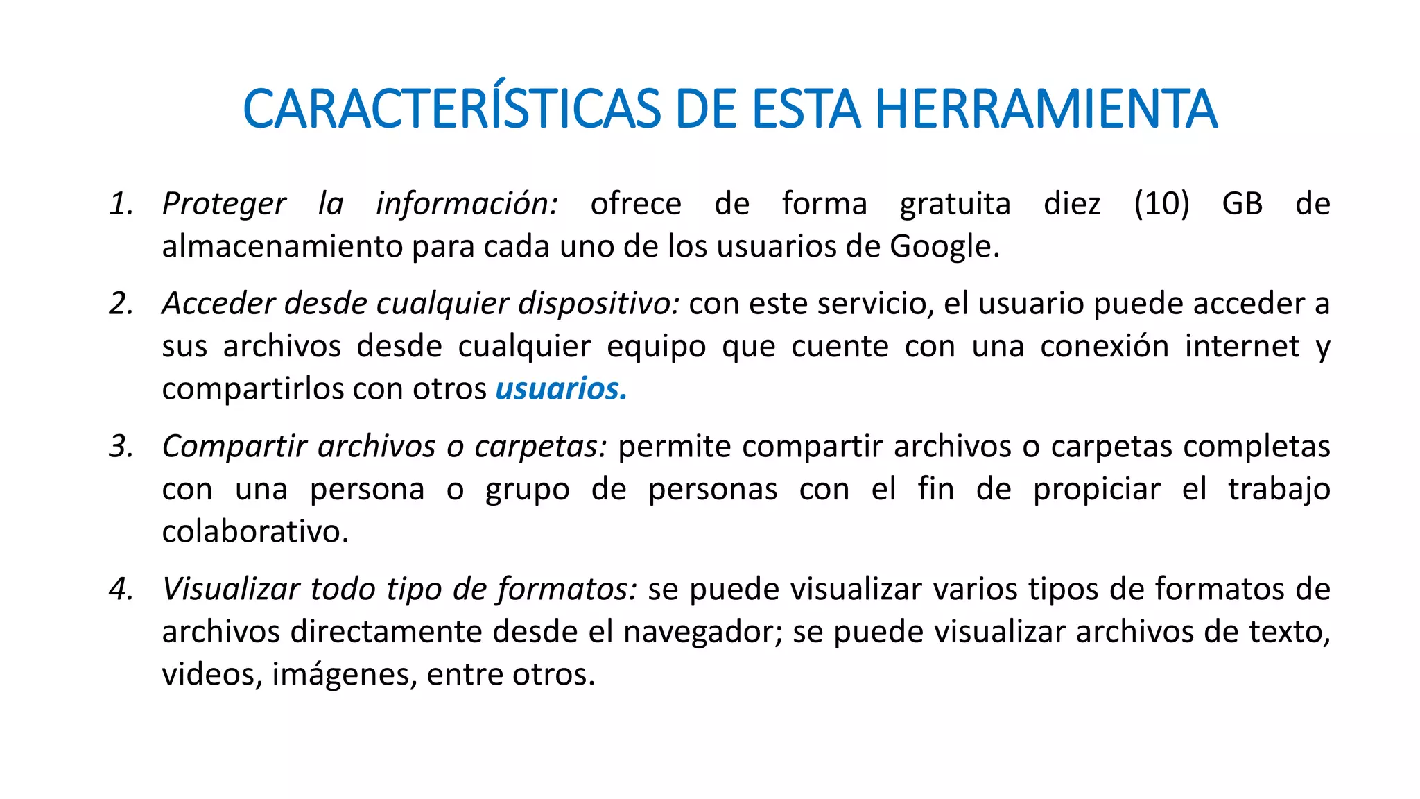 CARACTERÍSTICAS DE ESTA HERRAMIENTA
1. Proteger la información: ofrece de forma gratuita diez (10) GB de
almacenamiento para cada uno de los usuarios de Google.
2. Acceder desde cualquier dispositivo: con este servicio, el usuario puede acceder a
sus archivos desde cualquier equipo que cuente con una conexión internet y
compartirlos con otros usuarios.
3. Compartir archivos o carpetas: permite compartir archivos o carpetas completas
con una persona o grupo de personas con el fin de propiciar el trabajo
colaborativo.
4. Visualizar todo tipo de formatos: se puede visualizar varios tipos de formatos de
archivos directamente desde el navegador; se puede visualizar archivos de texto,
videos, imágenes, entre otros.
 