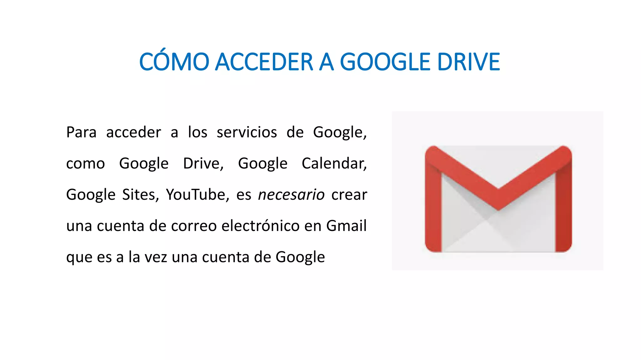 CÓMO ACCEDER A GOOGLE DRIVE
Para acceder a los servicios de Google,
como Google Drive, Google Calendar,
Google Sites, YouTube, es necesario crear
una cuenta de correo electrónico en Gmail
que es a la vez una cuenta de Google
 
