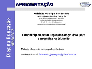 APRESENTAÇÃOAPRESENTAÇÃO
Prefeitura Municipal de Cabo FrioPrefeitura Municipal de Cabo Frio
Secretaria Municipal de Educação
Departamento de Formação Continuada
Centro de Estudos Natália Caldonazzi
Divisão de Informática Educativa
Núcleo de Tecnologia Educacional Municipal
Tutorial rápido de utilização do Google Drive para
o curso Blog na Educação
Material elaborado por: Jaqueline Godinho
Contatos: E-mail: formadora_jaquegod@yahoo.com.br
 