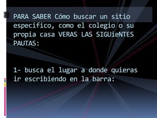 PARA SABER Cómo buscar un sitio
especifico, como el colegio o su
propia casa VERAS LAS SIGUieNTES
PAUTAS:


1- busca el lugar a donde quieras
ir escribiendo en la barra:
 