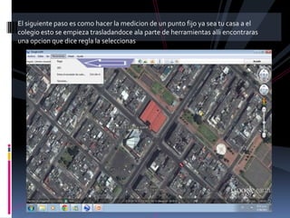 El siguiente paso es como hacer la medicion de un punto fijo ya sea tu casa a el
colegio esto se empieza trasladandoce ala parte de herramientas alli encontraras
una opcion que dice regla la seleccionas
 