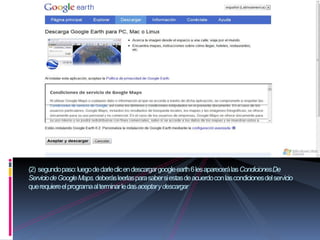 (2) segundo paso: luego de darle clic en descargar google earth 6 les aparecerá las Condiciones De
Servicio de Google Maps. deberás leerlas para saber si estas de acuerdo con las condiciones del servicio
que requiere el programa al terminar le das aceptar y descargar
 