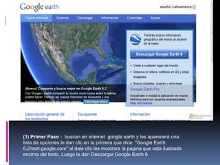 (1) Primer Paso : buscan en internet google earth y les aparecerá una
lista de opciones le dan clic en la primera que dice: "Google Earth
6.2/eart.google.com" al dale clic les mostrara la pagina que esta ilustrada
encima del texto. Luego le dan Descargar Google Earth 6
 