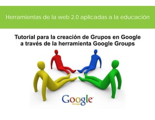 Herramientas de la web 2.0 aplicadas a la educación
Tutorial para la creación de Grupos en Google
a través de la herramienta Google Groups
 