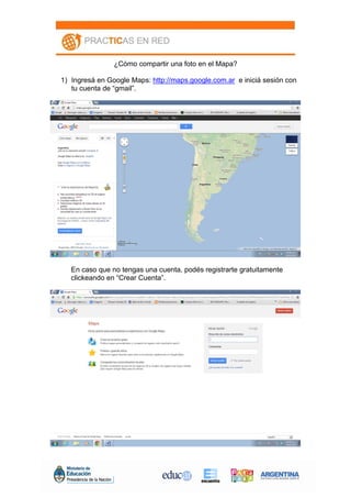 ¿Cómo compartir una foto en el Mapa?
1) Ingresá en Google Maps: http://maps.google.com.ar e iniciá sesión con
tu cuenta de “gmail”.
En caso que no tengas una cuenta, podés registrarte gratuitamente
clickeando en “Crear Cuenta”.
 