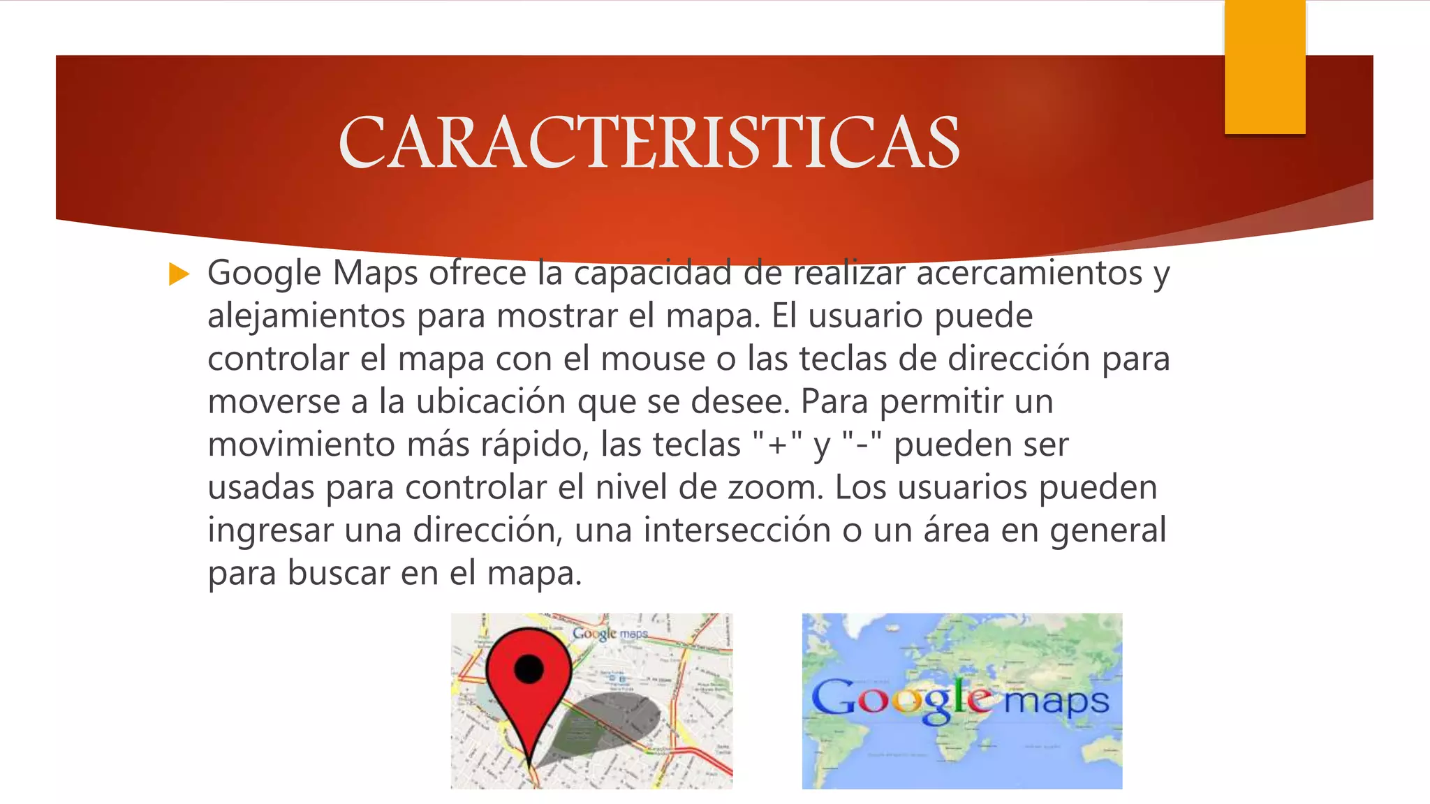 CARACTERISTICAS
 Google Maps ofrece la capacidad de realizar acercamientos y
alejamientos para mostrar el mapa. El usuario puede
controlar el mapa con el mouse o las teclas de dirección para
moverse a la ubicación que se desee. Para permitir un
movimiento más rápido, las teclas "+" y "-" pueden ser
usadas para controlar el nivel de zoom. Los usuarios pueden
ingresar una dirección, una intersección o un área en general
para buscar en el mapa.
 