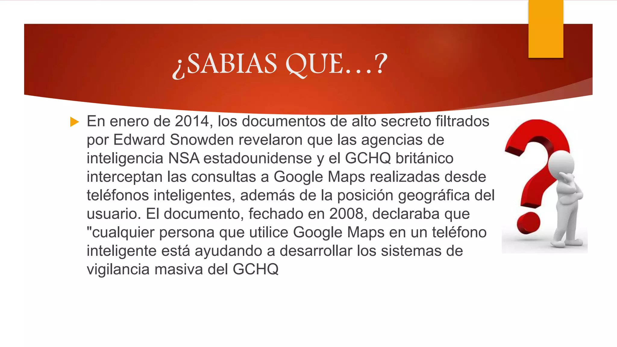 ¿SABIAS QUE…?
 En enero de 2014, los documentos de alto secreto filtrados
por Edward Snowden revelaron que las agencias de
inteligencia NSA estadounidense y el GCHQ británico
interceptan las consultas a Google Maps realizadas desde
teléfonos inteligentes, además de la posición geográfica del
usuario. El documento, fechado en 2008, declaraba que
"cualquier persona que utilice Google Maps en un teléfono
inteligente está ayudando a desarrollar los sistemas de
vigilancia masiva del GCHQ
 