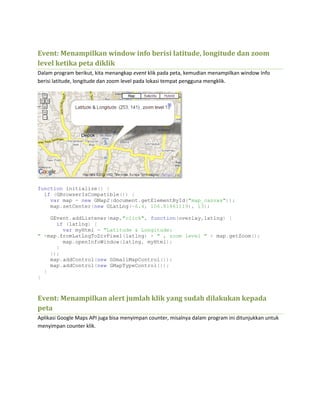 Event: Menampilkan window info berisi latitude, longitude dan zoom
level ketika peta diklik
Dalam program berikut, kita menangkap event klik pada peta, kemudian menampilkan window Info
berisi latitude, longitude dan zoom level pada lokasi tempat pengguna mengklik.
function initialize() {
if (GBrowserIsCompatible()) {
var map = new GMap2(document.getElementById("map_canvas"));
map.setCenter(new GLatLng(-6.4, 106.81861119), 13);
GEvent.addListener(map,"click", function(overlay,latlng) {
if (latlng) {
var myHtml = "Latitude & Longitude:
" +map.fromLatLngToDivPixel(latlng) + " , zoom level " + map.getZoom();
map.openInfoWindow(latlng, myHtml);
}
});
map.addControl(new GSmallMapControl());
map.addControl(new GMapTypeControl());
}
}
Event: Menampilkan alert jumlah klik yang sudah dilakukan kepada
peta
Aplikasi Google Maps API juga bisa menyimpan counter, misalnya dalam program ini ditunjukkan untuk
menyimpan counter klik.
 