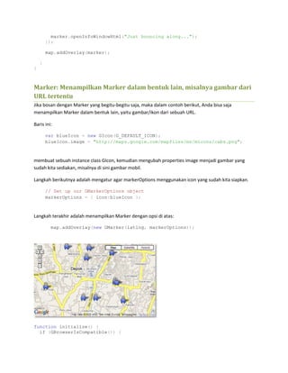 marker.openInfoWindowHtml("Just bouncing along...");
});
map.addOverlay(marker);
}
}
Marker: Menampilkan Marker dalam bentuk lain, misalnya gambar dari
URL tertentu
Jika bosan dengan Marker yang begitu-begitu saja, maka dalam contoh berikut, Anda bisa saja
menampilkan Marker dalam bentuk lain, yaitu gambar/ikon dari sebuah URL.
Baris ini:
var blueIcon = new GIcon(G_DEFAULT_ICON);
blueIcon.image = "http://maps.google.com/mapfiles/ms/micons/cabs.png";
membuat sebuah instance class GIcon, kemudian mengubah properties image menjadi gambar yang
sudah kita sediakan, misalnya di sini gambar mobil.
Langkah berikutnya adalah mengatur agar markerOptions menggunakan icon yang sudah kita siapkan.
// Set up our GMarkerOptions object
markerOptions = { icon:blueIcon };
Langkah terakhir adalah menampilkan Marker dengan opsi di atas:
map.addOverlay(new GMarker(latlng, markerOptions));
function initialize() {
if (GBrowserIsCompatible()) {
 