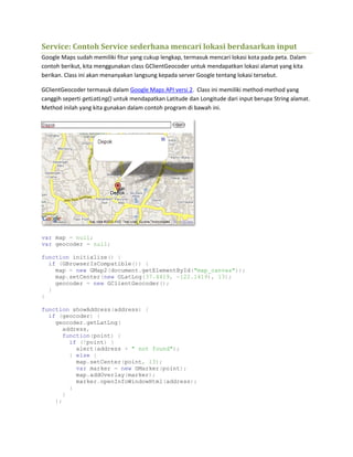 Service: Contoh Service sederhana mencari lokasi berdasarkan input
Google Maps sudah memiliki fitur yang cukup lengkap, termasuk mencari lokasi kota pada peta. Dalam
contoh berikut, kita menggunakan class GClientGeocoder untuk mendapatkan lokasi alamat yang kita
berikan. Class ini akan menanyakan langsung kepada server Google tentang lokasi tersebut.
GClientGeocoder termasuk dalam Google Maps API versi 2. Class ini memiliki method-method yang
canggih seperti getLatLng() untuk mendapatkan Latitude dan Longitude dari input berupa String alamat.
Method inilah yang kita gunakan dalam contoh program di bawah ini.
var map = null;
var geocoder = null;
function initialize() {
if (GBrowserIsCompatible()) {
map = new GMap2(document.getElementById("map_canvas"));
map.setCenter(new GLatLng(37.4419, -122.1419), 13);
geocoder = new GClientGeocoder();
}
}
function showAddress(address) {
if (geocoder) {
geocoder.getLatLng(
address,
function(point) {
if (!point) {
alert(address + " not found");
} else {
map.setCenter(point, 13);
var marker = new GMarker(point);
map.addOverlay(marker);
marker.openInfoWindowHtml(address);
}
}
);
 
