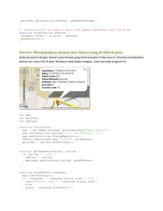 geocoder.getLocations(address, addAddressToMap);
}
// findLocation() is used to enter the sample addresses into the form.
function findLocation(address) {
document.forms[0].q.value = address;
showLocation();
}
Service: Mendapatkan alamat dari lokasi yang di-klik di peta
Anda penasaran dengan alamat suatu tempat yang Anda temukan? Coba cara ini. Kita bisa mendapatkan
alamat dari suatu titik di peta. Meskipun tidak begitu lengkap. Coba test kode program ini.
var map;
var geocoder;
var address;
function initialize() {
map = new GMap2(document.getElementById("map_canvas"));
map.setCenter(new GLatLng(-6.4, 106.8186111), 15);
map.addControl(new GLargeMapControl);
GEvent.addListener(map, "click", getAddress);
geocoder = new GClientGeocoder();
}
function getAddress(overlay, latlng) {
if (latlng != null) {
address = latlng;
geocoder.getLocations(latlng, showAddress);
}
}
function showAddress(response) {
map.clearOverlays();
if (!response || response.Status.code != 200) {
alert("Status Code:" + response.Status.code);
} else {
place = response.Placemark[0];
 