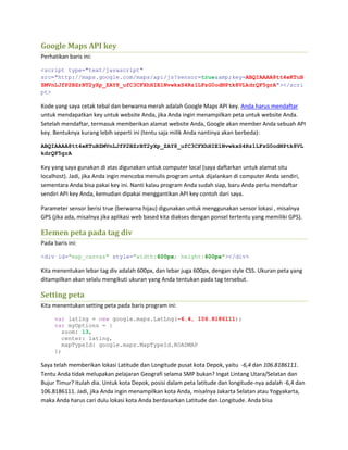 Google Maps API key
Perhatikan baris ini:
<script type="text/javascript"
src="http://maps.google.com/maps/api/js?sensor=true&amp;key=ABQIAAAA8tt4eKTuB
ZMVnLJfP2BZrBT2yXp_ZAY8_ufC3CFXhHIE1NvwkxS4Rz1LFzG0odNPtk8VLkdrQF5grA"></scri
pt>
Kode yang saya cetak tebal dan berwarna merah adalah Google Maps API key. Anda harus mendaftar
untuk mendapatkan key untuk website Anda, jika Anda ingin menampilkan peta untuk website Anda.
Setelah mendaftar, termasuk memberikan alamat website Anda, Google akan member Anda sebuah API
key. Bentuknya kurang lebih seperti ini (tentu saja milik Anda nantinya akan berbeda):
ABQIAAAA8tt4eKTuBZMVnLJfP2BZrBT2yXp_ZAY8_ufC3CFXhHIE1NvwkxS4Rz1LFzG0odNPtk8VL
kdrQF5grA
Key yang saya gunakan di atas digunakan untuk computer local (saya daftarkan untuk alamat situ
localhost). Jadi, jika Anda ingin mencoba menulis program untuk dijalankan di computer Anda sendiri,
sementara Anda bisa pakai key ini. Nanti kalau program Anda sudah siap, baru Anda perlu mendaftar
sendiri API key Anda, kemudian dipakai menggantikan API key contoh dari saya.
Parameter sensor berisi true (berwarna hijau) digunakan untuk menggunakan sensor lokasi , misalnya
GPS (jika ada, misalnya jika aplikasi web based kita diakses dengan ponsel tertentu yang memiliki GPS).
Elemen peta pada tag div
Pada baris ini:
<div id="map_canvas" style="width:600px; height:600px"></div>
Kita menentukan lebar tag div adalah 600px, dan lebar juga 600px, dengan style CSS. Ukuran peta yang
ditampilkan akan selalu mengikuti ukuran yang Anda tentukan pada tag tersebut.
Setting peta
Kita menentukan setting peta pada baris program ini:
var latlng = new google.maps.LatLng(-6.4, 106.8186111);
var myOptions = {
zoom: 13,
center: latlng,
mapTypeId: google.maps.MapTypeId.ROADMAP
};
Saya telah memberikan lokasi Latitude dan Longitude pusat kota Depok, yaitu -6,4 dan 106.8186111.
Tentu Anda tidak melupakan pelajaran Geografi selama SMP bukan? Ingat Lintang Utara/Selatan dan
Bujur Timur? Itulah dia. Untuk kota Depok, posisi dalam peta latitude dan longitude-nya adalah -6,4 dan
106.8186111. Jadi, jika Anda ingin menampilkan kota Anda, misalnya Jakarta Selatan atau Yogyakarta,
maka Anda harus cari dulu lokasi kota Anda berdasarkan Latitude dan Longitude. Anda bisa
 