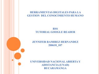 HERRAMIENTAS DIGITALES PARA LA 
GESTION DEL CONOCIMIENTO HUMANO 
RSS 
TUTORIAL GOOGLE READER 
JENNIFER RAMIREZ HERNANDEZ 
200610_107 
UNIVERSIDAD NACIONAL ABIERTA Y 
ADISTANCIA (UNAD) 
BUCARAMANGA 
 