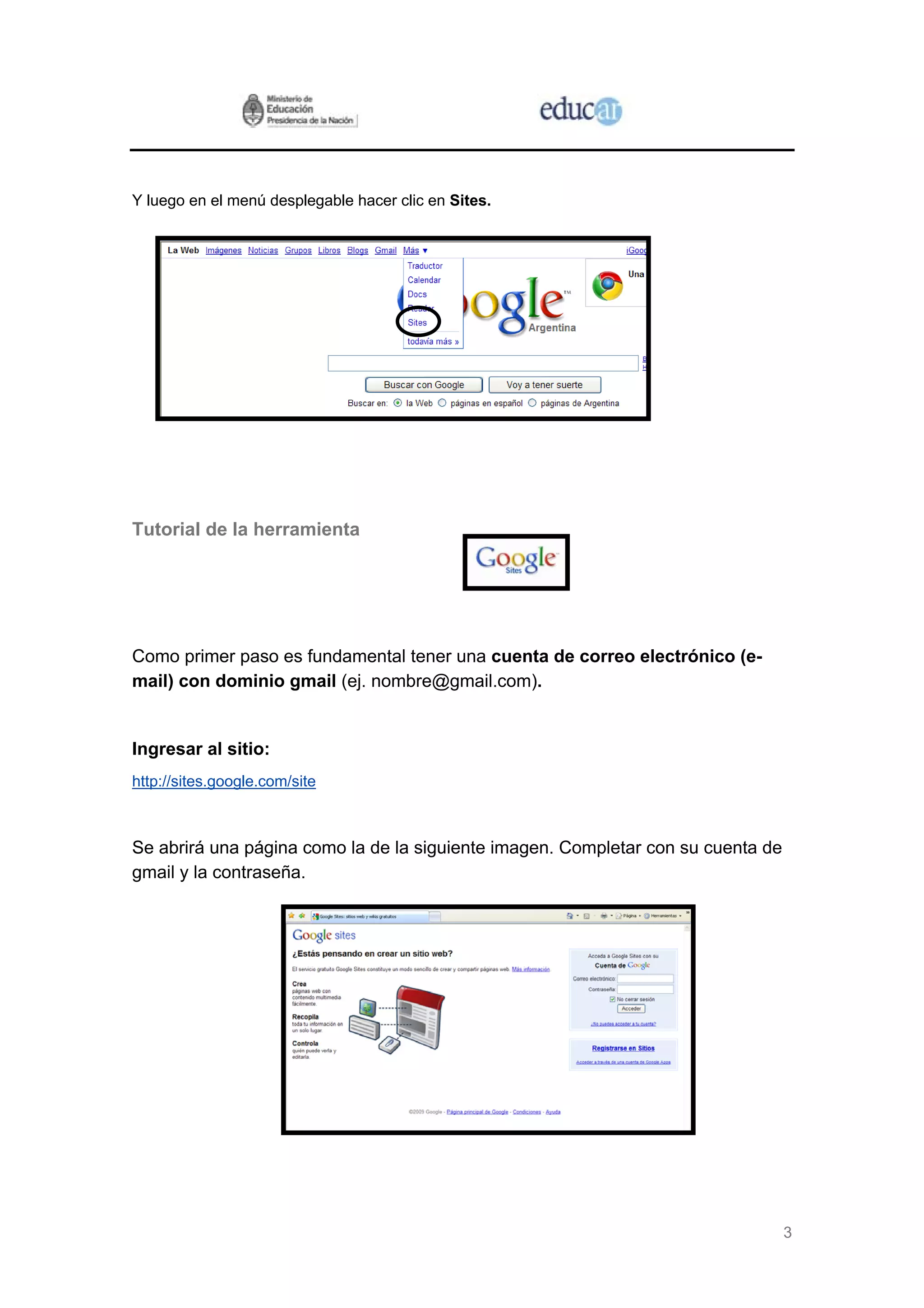 Y luego en el menú desplegable hacer clic en Sites.




Tutorial de la herramienta




Como primer paso es fundamental tener una cuenta de correo electrónico (e-
mail) con dominio gmail (ej. nombre@gmail.com).


Ingresar al sitio:
http://sites.google.com/site



Se abrirá una página como la de la siguiente imagen. Completar con su cuenta de
gmail y la contraseña.




                                                                                  3
 