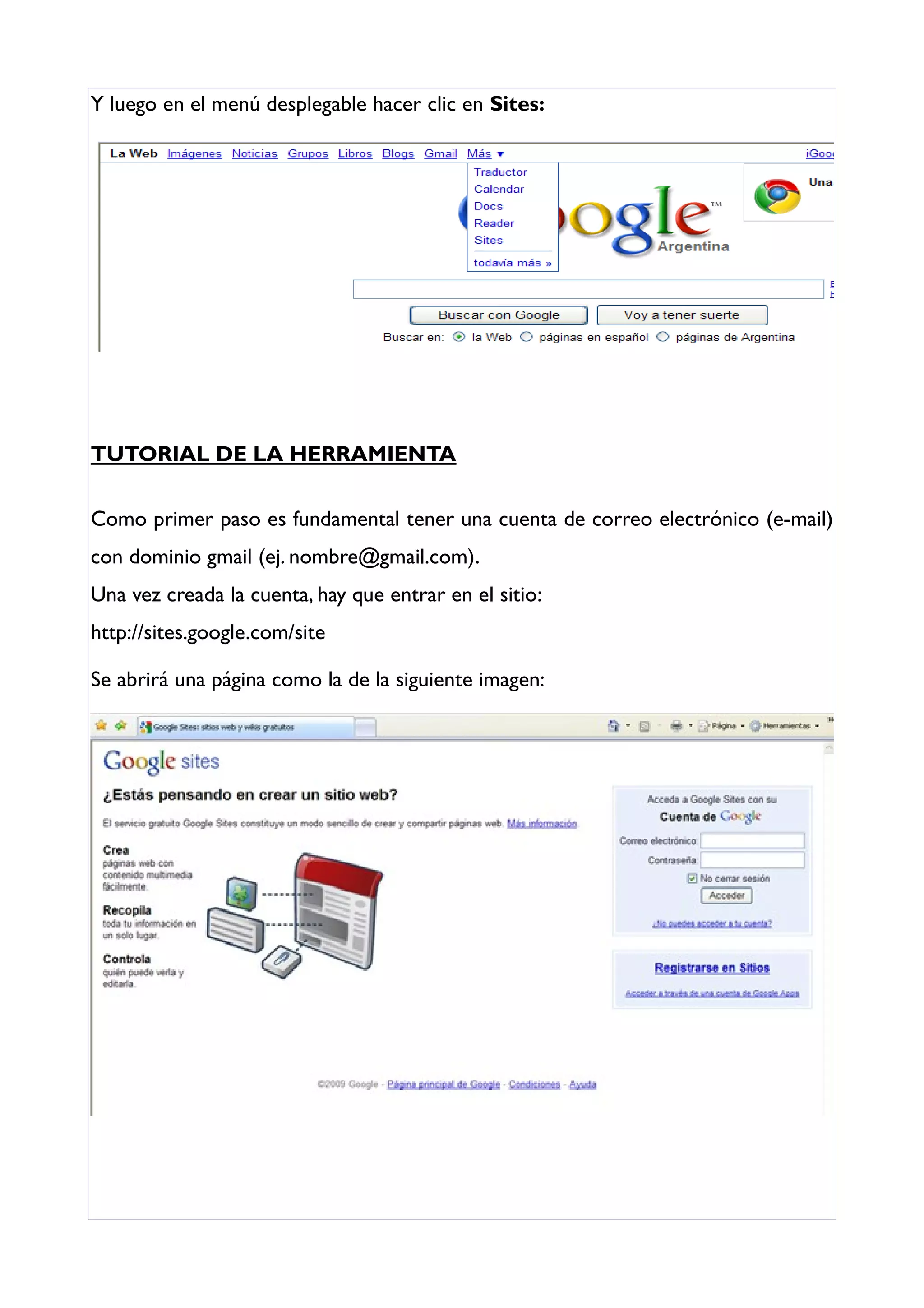 Y luego en el menú desplegable hacer clic en Sites:




TUTORIAL DE LA HERRAMIENTA

Como primer paso es fundamental tener una cuenta de correo electrónico (e-mail)
con dominio gmail (ej. nombre@gmail.com).
Una vez creada la cuenta, hay que entrar en el sitio:
http://sites.google.com/site

Se abrirá una página como la de la siguiente imagen:
 