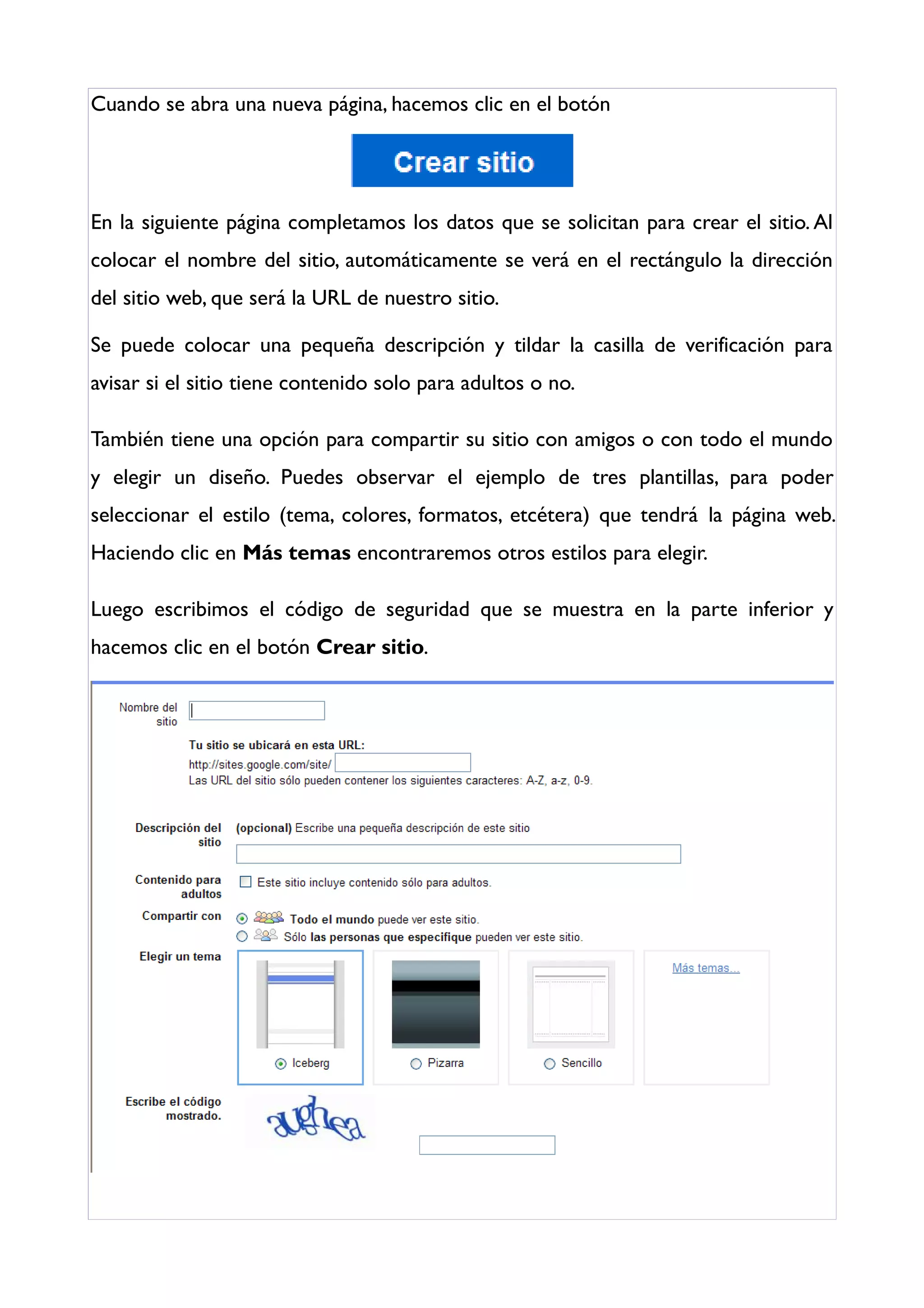 Cuando se abra una nueva página, hacemos clic en el botón




En la siguiente página completamos los datos que se solicitan para crear el sitio. Al
colocar el nombre del sitio, automáticamente se verá en el rectángulo la dirección
del sitio web, que será la URL de nuestro sitio.

Se puede colocar una pequeña descripción y tildar la casilla de verificación para
avisar si el sitio tiene contenido solo para adultos o no.

También tiene una opción para compartir su sitio con amigos o con todo el mundo
y elegir un diseño. Puedes observar el ejemplo de tres plantillas, para poder
seleccionar el estilo (tema, colores, formatos, etcétera) que tendrá la página web.
Haciendo clic en Más temas encontraremos otros estilos para elegir.

Luego escribimos el código de seguridad que se muestra en la parte inferior y
hacemos clic en el botón Crear sitio.
 